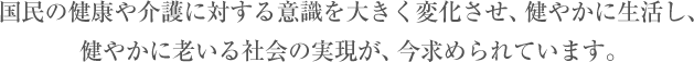 国民の健康や介護に対する意識を大きく変化させ、健やかに生活し、健やかに老いる社会の実現が、今求められています。