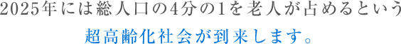 2025年には総人口の4分の1を老人が占めるという 超高齢化社会が到来します。